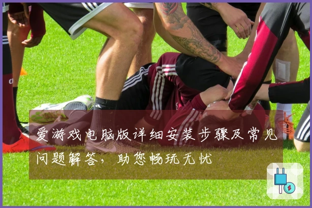 爱游戏电脑版详细安装步骤及常见问题解答，助您畅玩无忧