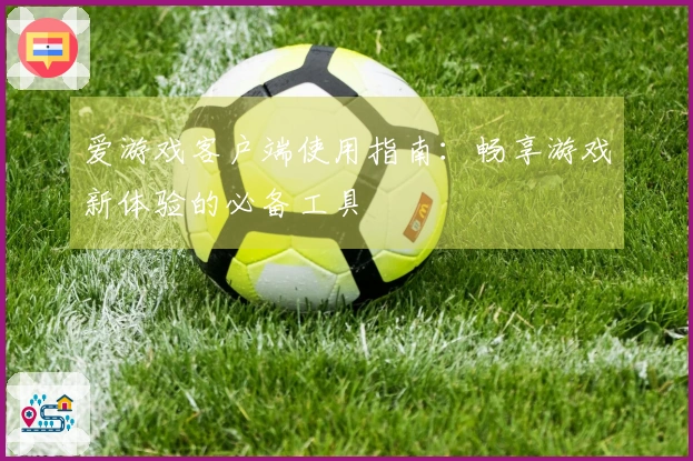 爱游戏客户端使用指南：畅享游戏新体验的必备工具