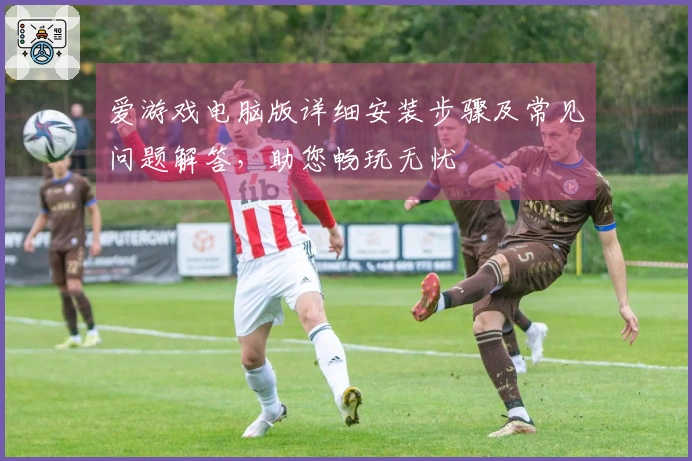 爱游戏电脑版详细安装步骤及常见问题解答，助您畅玩无忧